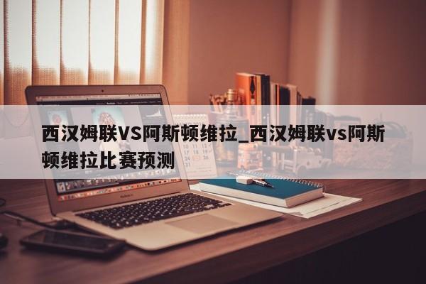 西汉姆联VS阿斯顿维拉_西汉姆联vs阿斯顿维拉比赛预测
