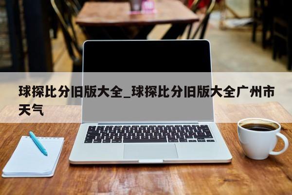 球探比分旧版大全_球探比分旧版大全广州市天气
