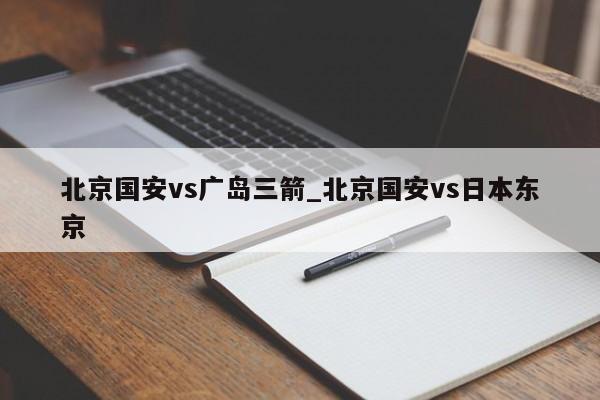 北京国安vs广岛三箭_北京国安vs日本东京