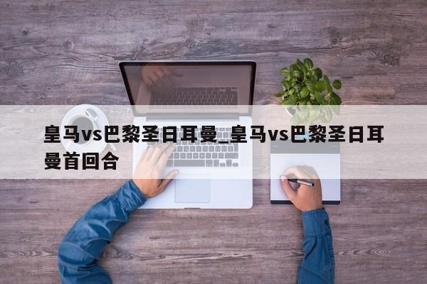 皇马vs巴黎圣日耳曼_皇马vs巴黎圣日耳曼首回合