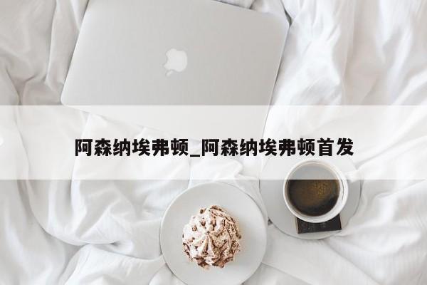 阿森纳埃弗顿_阿森纳埃弗顿首发