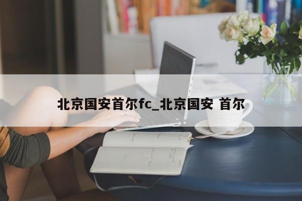 北京国安首尔fc_北京国安 首尔