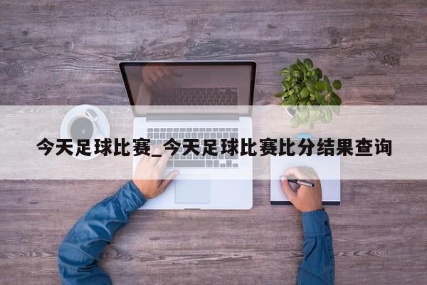 今天足球比赛_今天足球比赛比分结果查询