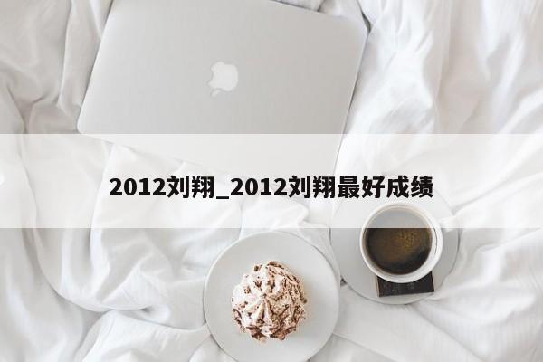 2012刘翔_2012刘翔最好成绩