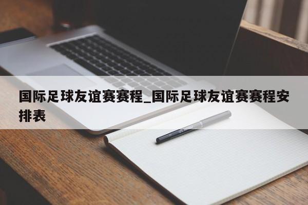 国际足球友谊赛赛程_国际足球友谊赛赛程安排表