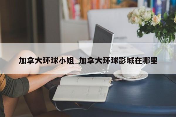 加拿大环球小姐_加拿大环球影城在哪里