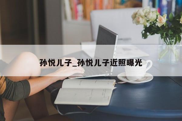 孙悦儿子_孙悦儿子近照曝光