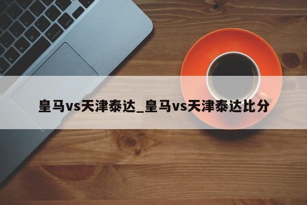 皇马vs天津泰达_皇马vs天津泰达比分