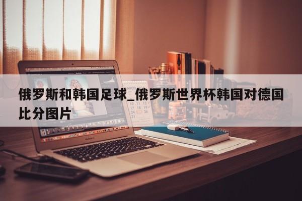 俄罗斯和韩国足球_俄罗斯世界杯韩国对德国比分图片