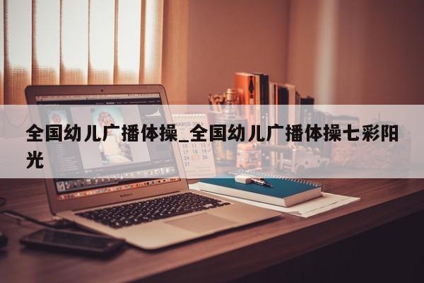 全国幼儿广播体操_全国幼儿广播体操七彩阳光