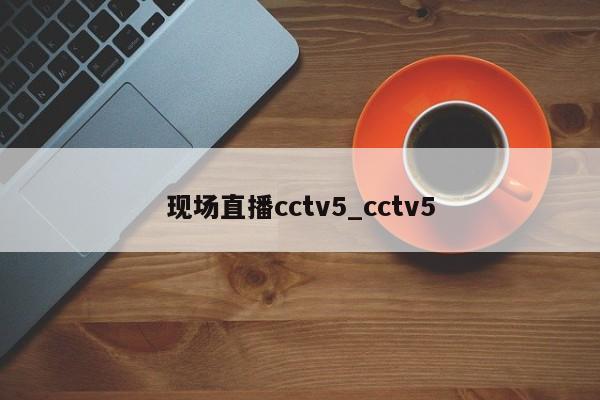 现场直播cctv5_cctv5