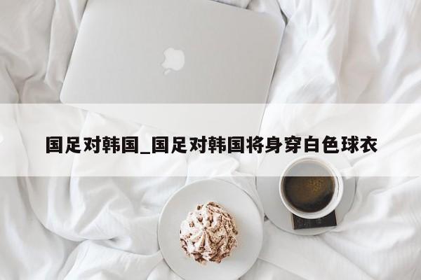 国足对韩国_国足对韩国将身穿白色球衣