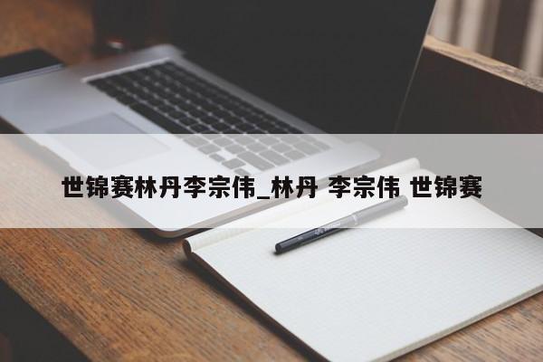 世锦赛林丹李宗伟_林丹 李宗伟 世锦赛