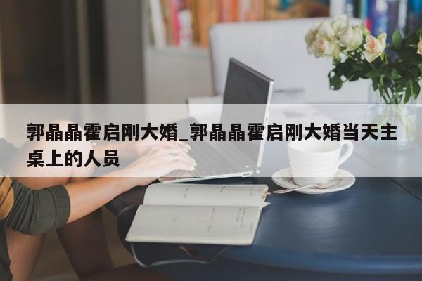 郭晶晶霍启刚大婚_郭晶晶霍启刚大婚当天主桌上的人员 郭晶晶霍启刚大婚_郭晶晶霍启刚大婚当天主桌上的人员