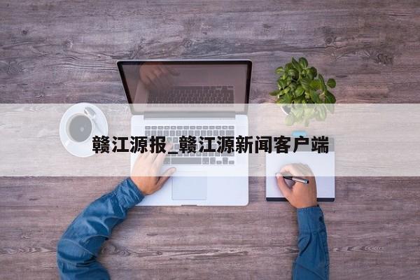 赣江源报_赣江源新闻客户端