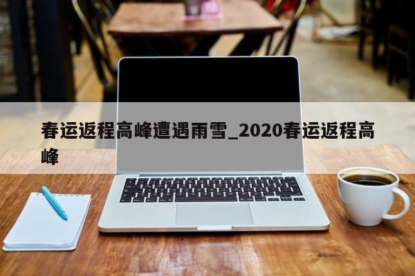 春运返程高峰遭遇雨雪_2020春运返程高峰