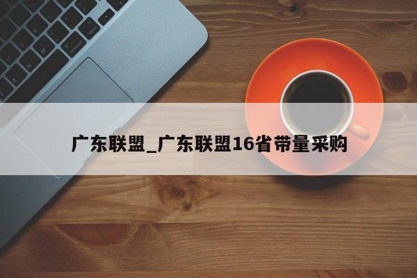 广东联盟_广东联盟16省带量采购