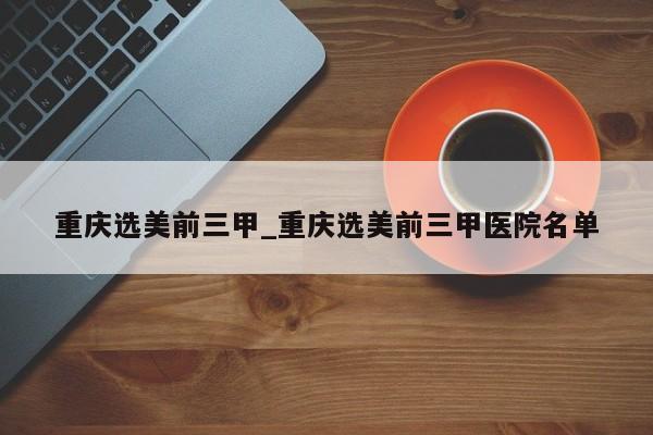 重庆选美前三甲_重庆选美前三甲医院名单
