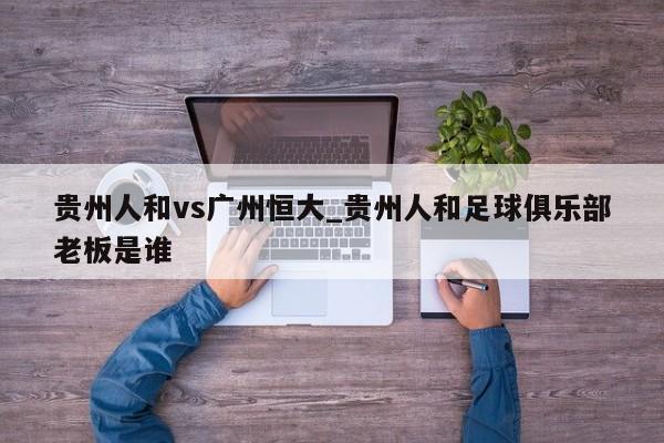 贵州人和vs广州恒大_贵州人和足球俱乐部老板是谁