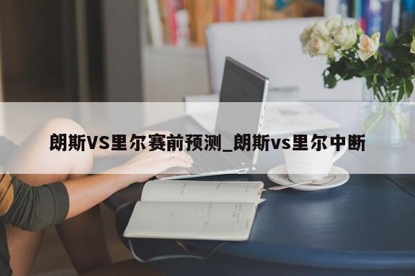 朗斯VS里尔赛前预测_朗斯vs里尔中断