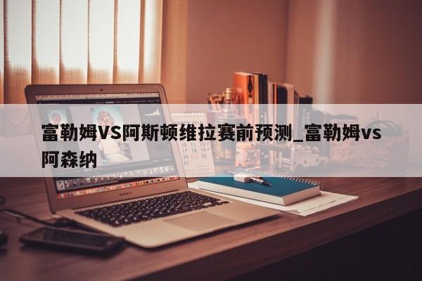 富勒姆VS阿斯顿维拉赛前预测_富勒姆vs阿森纳