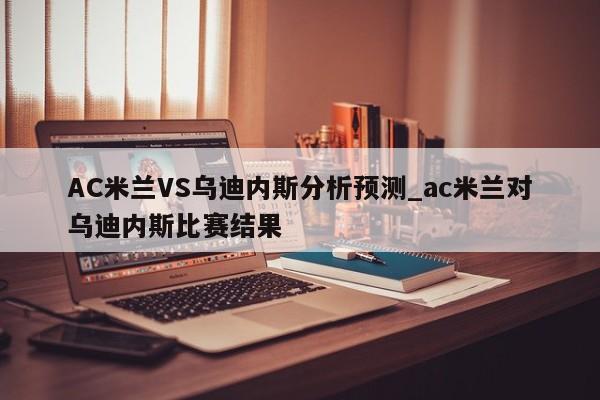 AC米兰VS乌迪内斯分析预测_ac米兰对乌迪内斯比赛结果