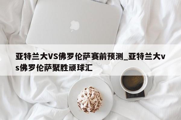 亚特兰大VS佛罗伦萨赛前预测_亚特兰大vs佛罗伦萨聚胜顽球汇