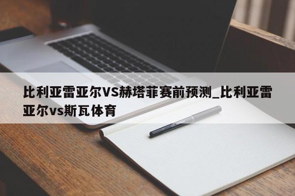 比利亚雷亚尔VS赫塔菲赛前预测_比利亚雷亚尔vs斯瓦体育