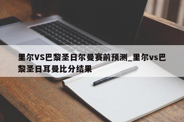 里尔VS巴黎圣日尔曼赛前预测_里尔vs巴黎圣日耳曼比分结果 里尔VS巴黎圣日尔曼赛前预测_里尔vs巴黎圣日耳曼比分结果
