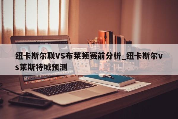 纽卡斯尔联VS布莱顿赛前分析_纽卡斯尔vs莱斯特城预测 纽卡斯尔联VS布莱顿赛前分析_纽卡斯尔vs莱斯特城预测