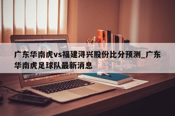 广东华南虎vs福建浔兴股份比分预测_广东华南虎足球队最新消息