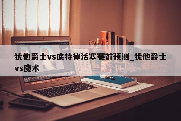犹他爵士vs底特律活塞赛前预测_犹他爵士vs魔术