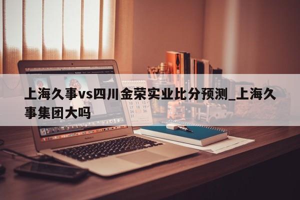 上海久事vs四川金荣实业比分预测_上海久事集团大吗