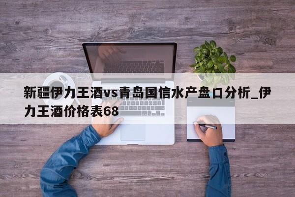 新疆伊力王酒vs青岛国信水产盘口分析_伊力王酒价格表68