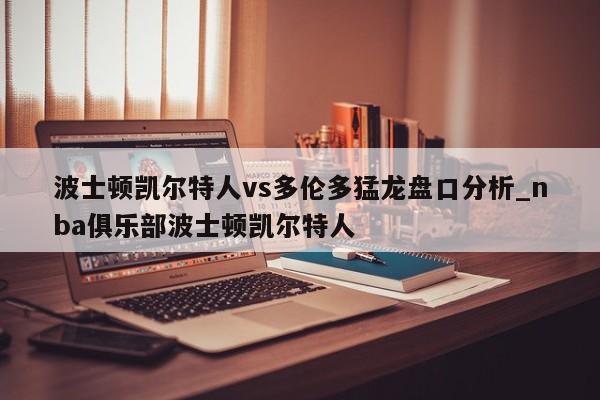 波士顿凯尔特人vs多伦多猛龙盘口分析_nba俱乐部波士顿凯尔特人