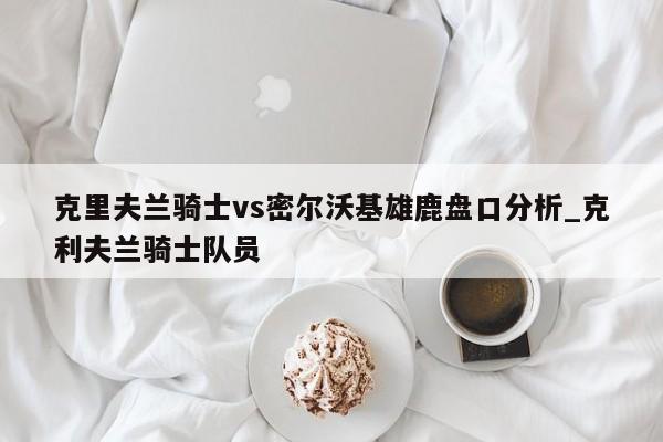 克里夫兰骑士vs密尔沃基雄鹿盘口分析_克利夫兰骑士队员