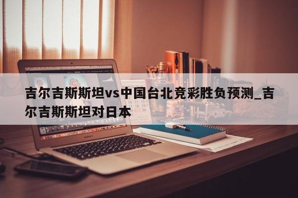 吉尔吉斯斯坦vs中国台北竞彩胜负预测_吉尔吉斯斯坦对日本
