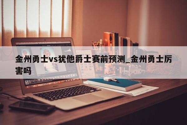 金州勇士vs犹他爵士赛前预测_金州勇士厉害吗