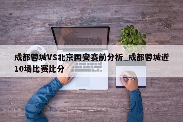 成都蓉城VS北京国安赛前分析_成都蓉城近10场比赛比分