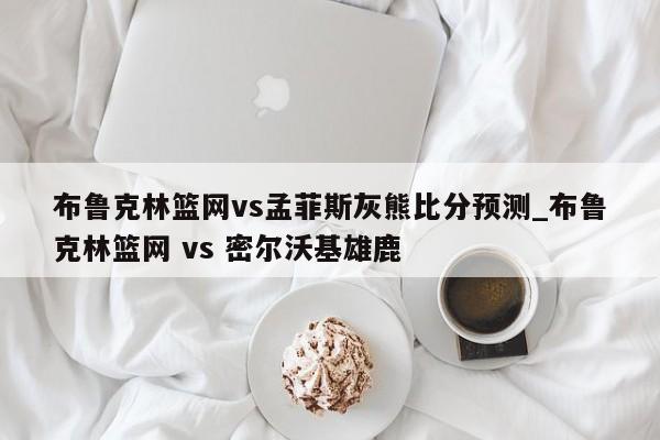 布鲁克林篮网vs孟菲斯灰熊比分预测_布鲁克林篮网 vs 密尔沃基雄鹿