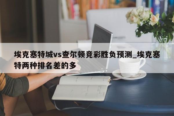 埃克塞特城vs查尔顿竞彩胜负预测_埃克塞特两种排名差的多