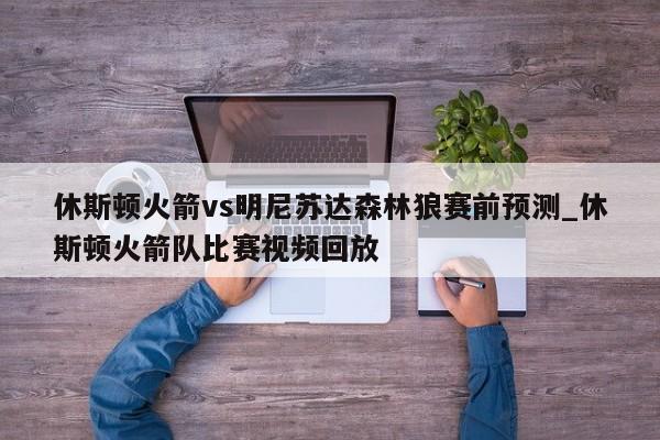 休斯顿火箭vs明尼苏达森林狼赛前预测_休斯顿火箭队比赛视频回放