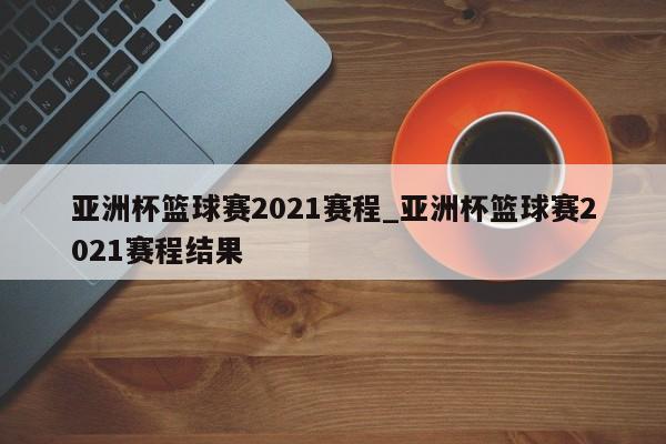 亚洲杯篮球赛2021赛程_亚洲杯篮球赛2021赛程结果