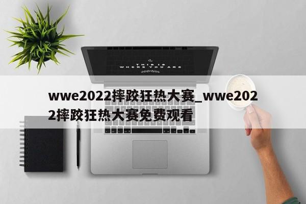 wwe2022摔跤狂热大赛_wwe2022摔跤狂热大赛免费观看