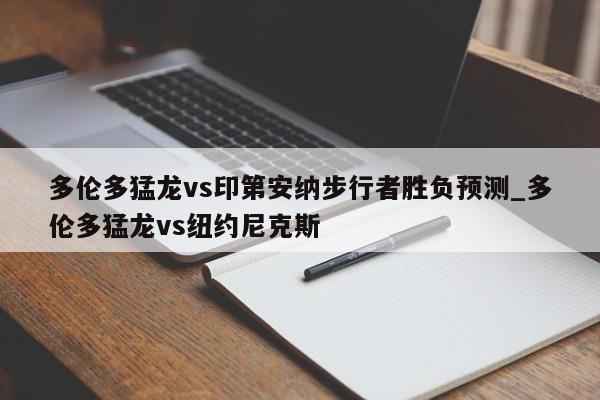 多伦多猛龙vs印第安纳步行者胜负预测_多伦多猛龙vs纽约尼克斯