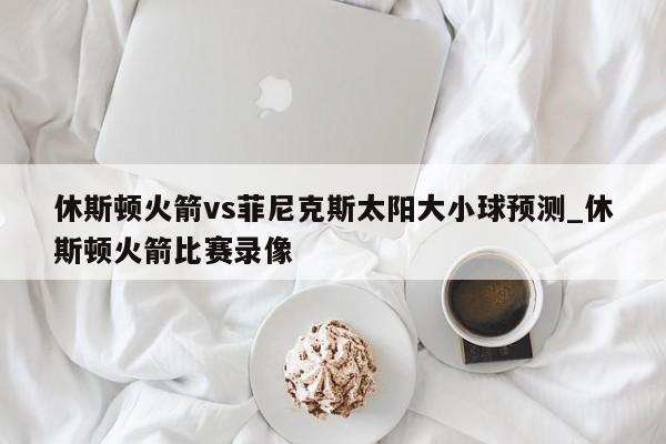 休斯顿火箭vs菲尼克斯太阳大小球预测_休斯顿火箭比赛录像