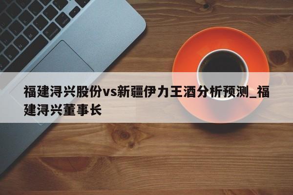 福建浔兴股份vs新疆伊力王酒分析预测_福建浔兴董事长