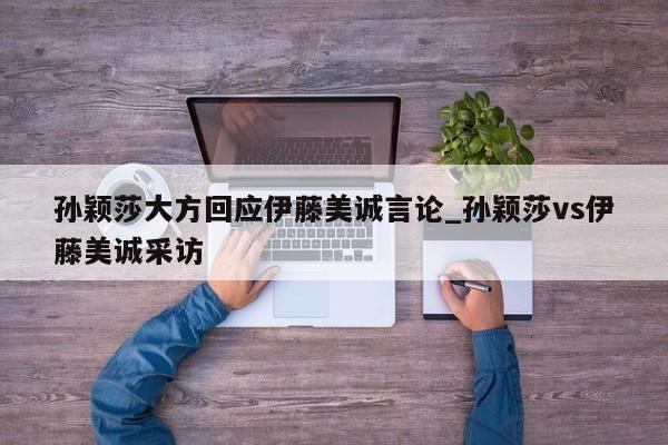 孙颖莎大方回应伊藤美诚言论_孙颖莎vs伊藤美诚采访