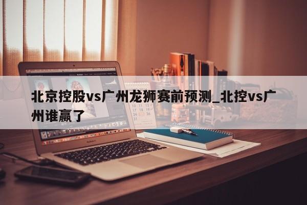 北京控股vs广州龙狮赛前预测_北控vs广州谁赢了