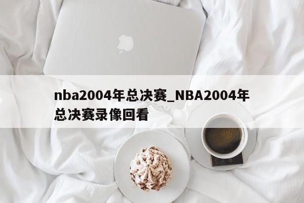 nba2004年总决赛_NBA2004年总决赛录像回看
